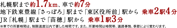 札幌駅まで約1.7km、車で約7分 ／ 地下鉄東豊線「さっぽろ」駅まで「東区役所前」駅から 乗車2駅4分 ／ JR「札幌」駅まで「苗穂」駅から 乗車1駅3分 ／ ※車での所要時間は、制限速度以内で要した時間です。また、所要時間は時間帯、道路事情、季節により変わります。