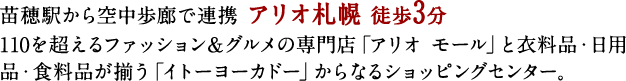 苗穂駅から空中歩廊で連携 アリオ札幌 徒歩3分
110を超えるファッション＆グルメの専門店「アリオ モール」と衣料品・日用品・食料品が揃う「イトーヨーカドー」からなるショッピングセンター。
