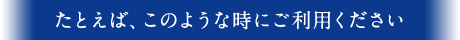 たとえば、このような時にご利用ください