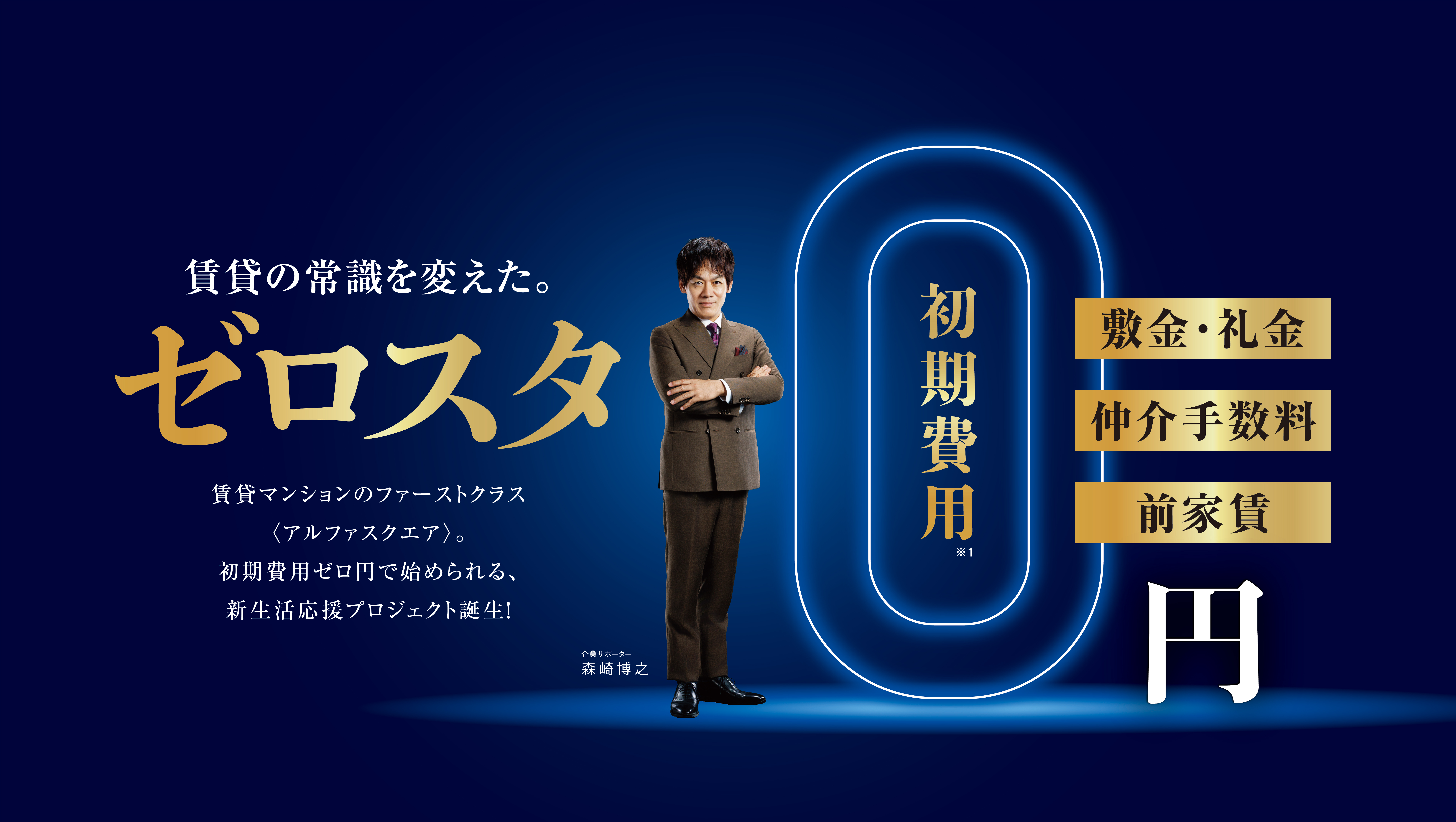 賃貸の常識を変えた。ゼロスタ 賃貸マンションのファーストクラス〈アルファスクエア〉。初期費用ゼロ円で始められる、新生活応援プロジェクト誕生!初期費用※1 敷金・礼金 仲介手数料 前家賃 0円